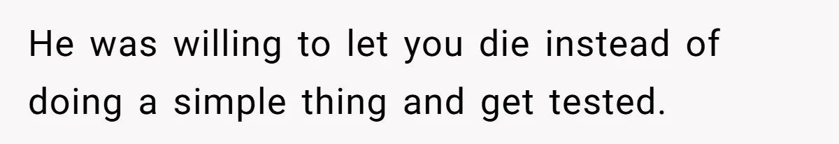 He was willing to let you die instead of doing a simple thing and get tested.
