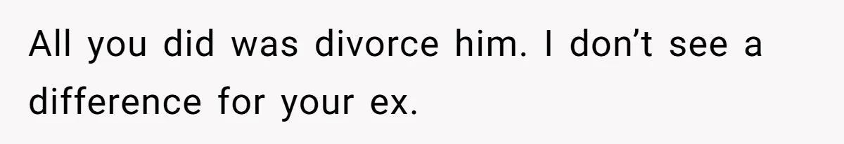 All you did was divorce him. I don’t see a difference for your ex.