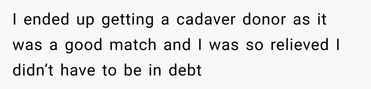 I ended up getting a cadaver donor as it was a good match and I was so relieved I didn’t have to be in debt