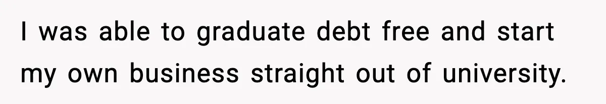 I was able to graduate debt free and start my own business straight out of university.