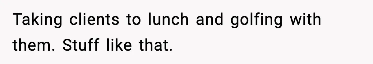 Taking clients to lunch and golfing with them. Stuff like that.