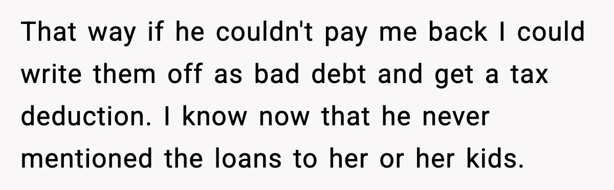 That way if he couldn't pay me back I could write them off as bad debt and get a tax deduction. I know now that he never mentioned the loans...