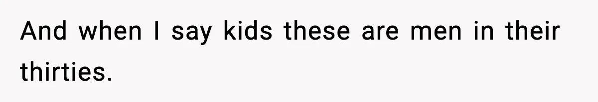 And when I say kids these are men in their thirties.