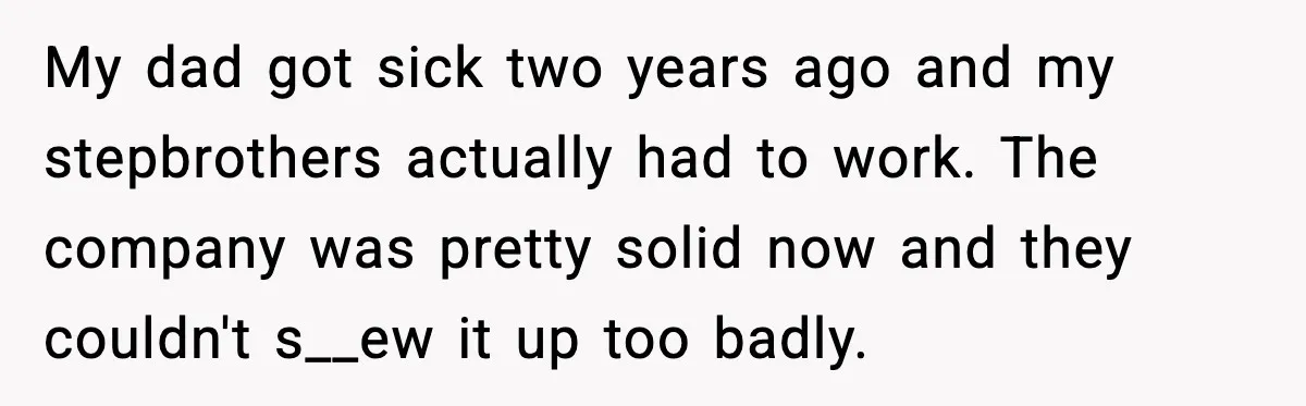 My dad got sick two years ago and my stepbrothers actually had to work. The company was pretty solid now and they couldn't s__ew it up too badly.