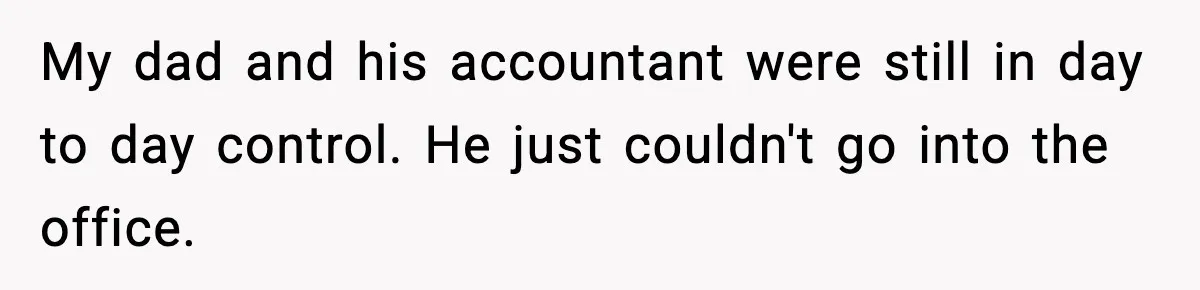 My dad and his accountant were still in day to day control. He just couldn't go into the office.