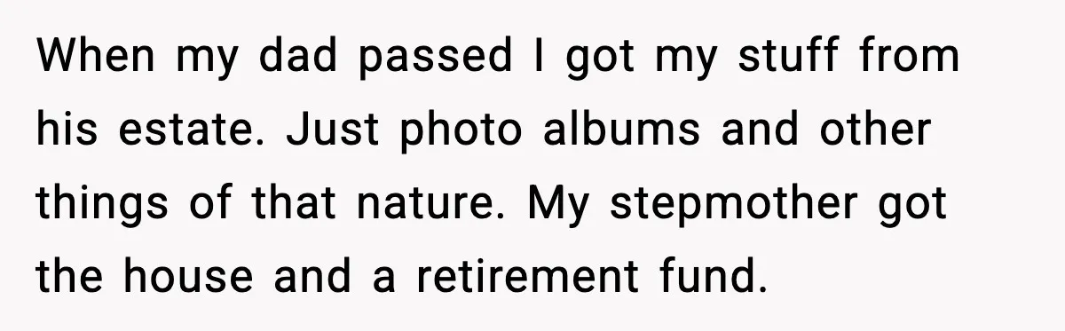 When my dad passed I got my stuff from his estate. Just photo albums and other things of that nature. My stepmother got the house and a retirement fund.