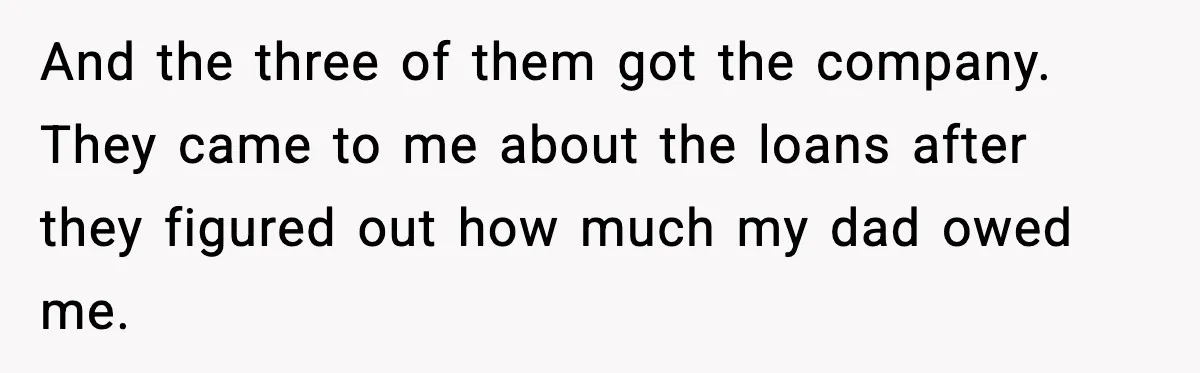 And the three of them got the company. They came to me about the loans after they figured out how much my dad owed me.