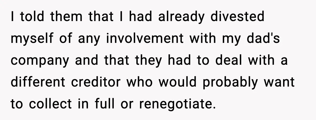I told them that I had already divested myself of any involvement with my dad's company and that they had to deal with a different creditor who would probably want...