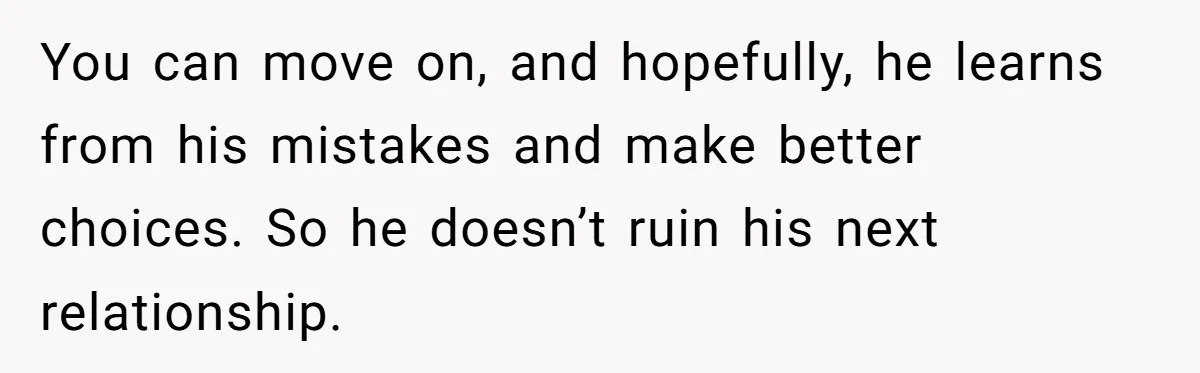 Woman Ends Engagement After Fiancé Sleeps At His Ex’s House And Goes Silent All Night You can move on, and hopefully, he learns from his mistakes and make better choices. So he doesn’t ruin his next relationship.