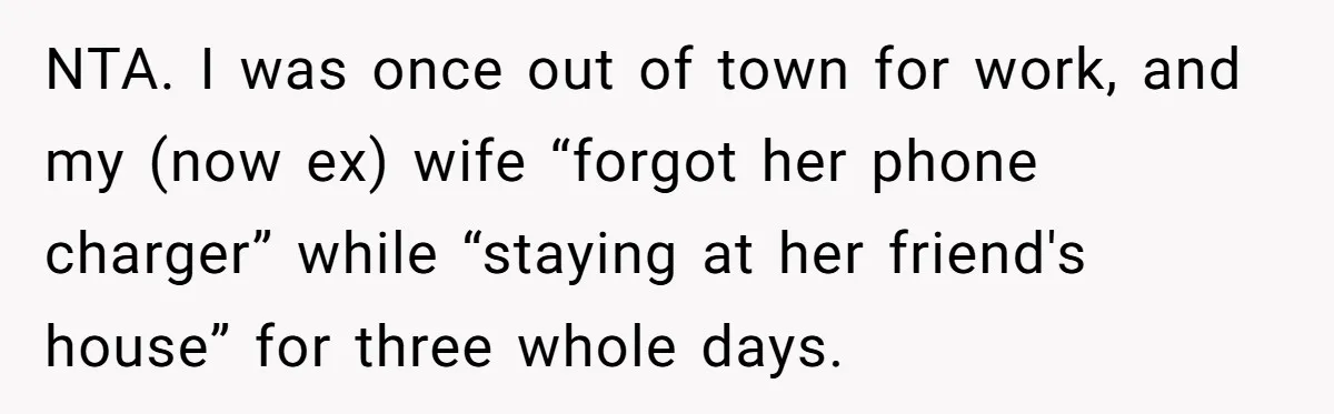 Woman Ends Engagement After Fiancé Sleeps At His Ex’s House And Goes Silent All Night NTA. I was once out of town for work, and my (now ex) wife “forgot her phone charger” while “staying at her friend's house” for three whole days.