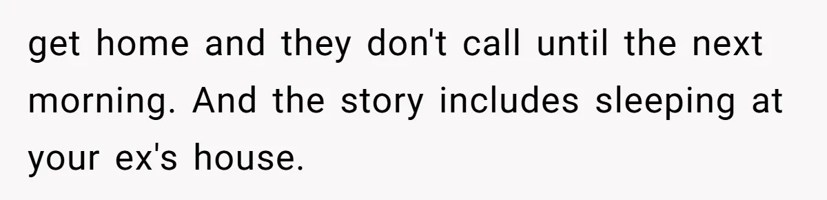 Woman Ends Engagement After Fiancé Sleeps At His Ex’s House And Goes Silent All Night get home and they don't call until the next morning. And the story includes sleeping at your ex's house.