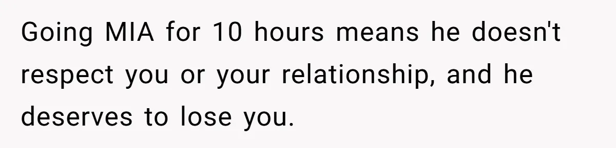 Woman Ends Engagement After Fiancé Sleeps At His Ex’s House And Goes Silent All Night Going MIA for 10 hours means he doesn't respect you or your relationship, and he deserves to lose you.