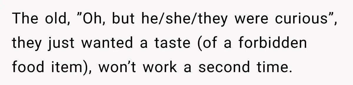 Woman Refuses To Let Parents Babysit Grandkids After They Disregard Her Wishes And Kill Her Cat The old, ”Oh, but he/she/they were curious”, they just wanted a taste (of a forbidden food item), won’t work a second time.