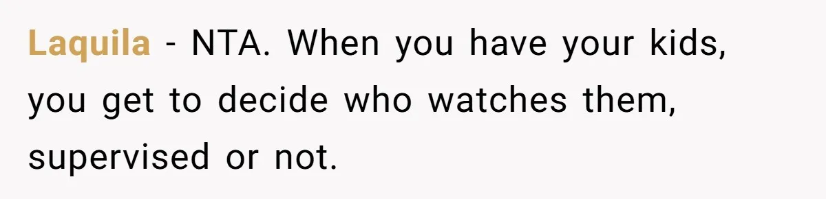 Woman Refuses To Let Parents Babysit Grandkids After They Disregard Her Wishes And Kill Her Cat Laquila − NTA. When you have your kids, you get to decide who watches them, supervised or not.