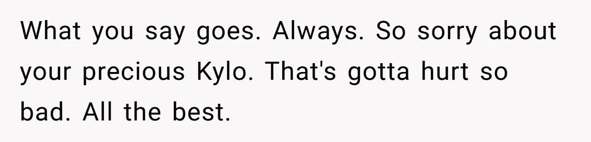 Woman Refuses To Let Parents Babysit Grandkids After They Disregard Her Wishes And Kill Her Cat What you say goes. Always. So sorry about your precious Kylo. That's gotta hurt so bad. All the best.