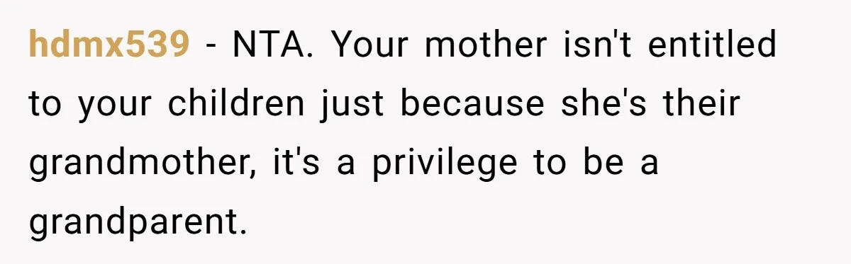 Woman Refuses To Let Parents Babysit Grandkids After They Disregard Her Wishes And Kill Her Cat hdmx539 − NTA. Your mother isn't entitled to your children just because she's their grandmother, it's a privilege to be a grandparent.