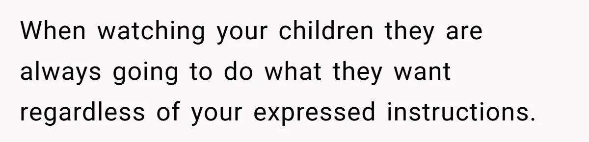 Woman Refuses To Let Parents Babysit Grandkids After They Disregard Her Wishes And Kill Her Cat When watching your children they are always going to do what they want regardless of your expressed instructions.