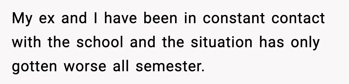 My ex and I have been in constant contact with the school and the situation has only gotten worse all semester.