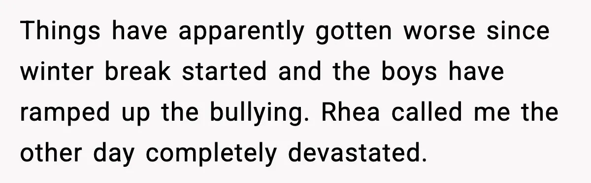 Things have apparently gotten worse since winter break started and the boys have ramped up the bullying. Rhea called me the other day completely devastated.