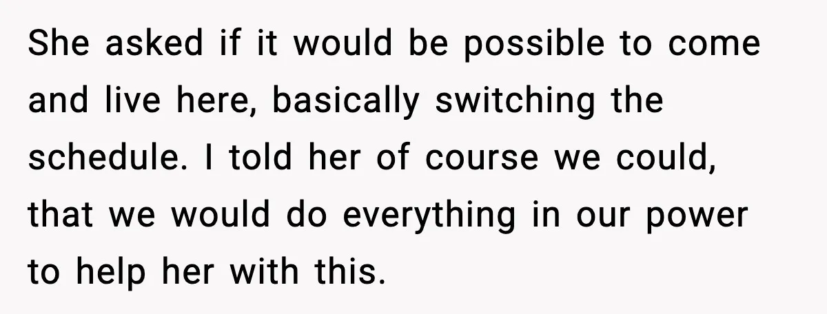 She asked if it would be possible to come and live here, basically switching the schedule. I told her of course we could, that we would do everything in our...