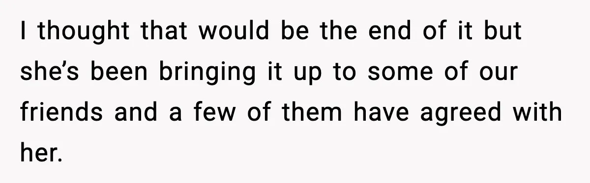 I thought that would be the end of it but she’s been bringing it up to some of our friends and a few of them have agreed with her.