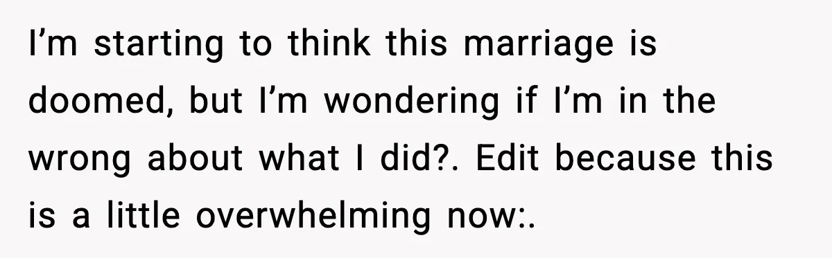 I’m starting to think this marriage is doomed, but I’m wondering if I’m in the wrong about what I did?. Edit because this is a little overwhelming now:.