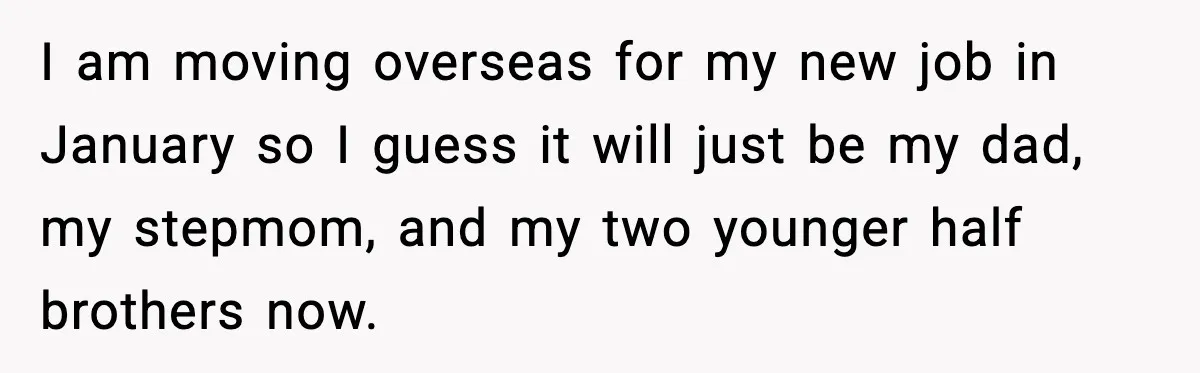 I am moving overseas for my new job in January so I guess it will just be my dad, my stepmom, and my two younger half brothers now.
