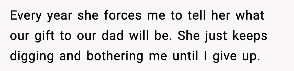 Every year she forces me to tell her what our gift to our dad will be. She just keeps digging and bothering me until I give up.