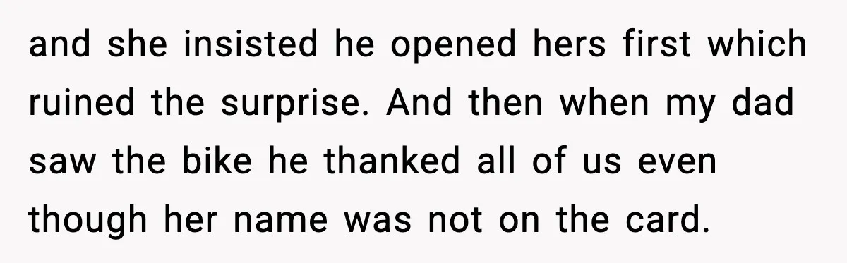 and she insisted he opened hers first which ruined the surprise. And then when my dad saw the bike he thanked all of us even though her name was not...