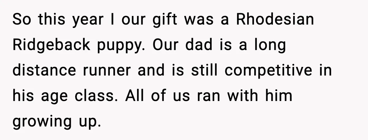 So this year I our gift was a Rhodesian Ridgeback puppy. Our dad is a long distance runner and is still competitive in his age class. All of us ran...