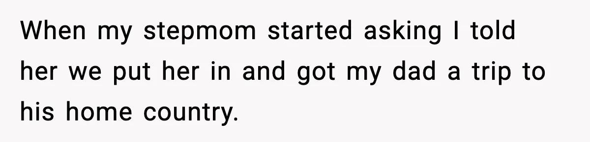 When my stepmom started asking I told her we put her in and got my dad a trip to his home country.