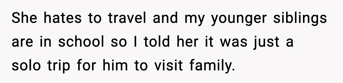 She hates to travel and my younger siblings are in school so I told her it was just a solo trip for him to visit family.