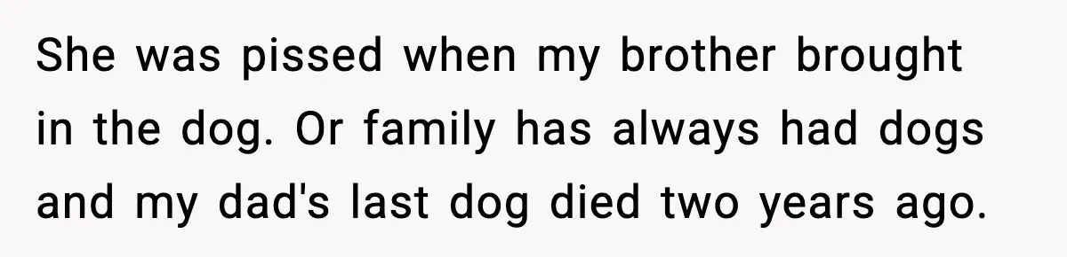 She was pissed when my brother brought in the dog. Or family has always had dogs and my dad's last dog died two years ago.