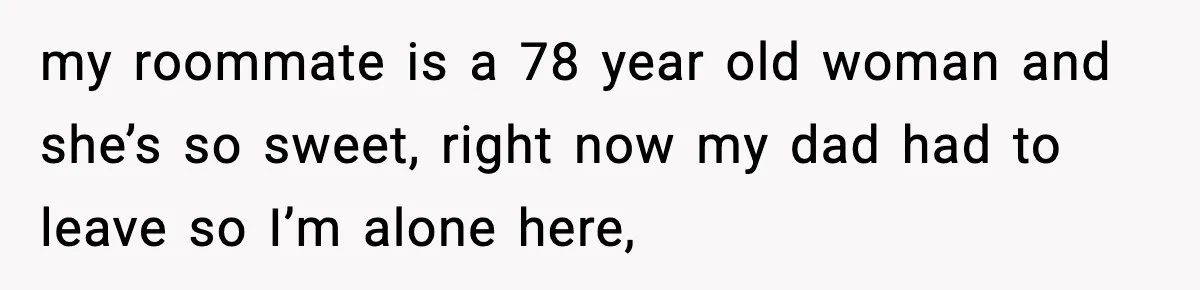 my roommate is a 78 year old woman and she’s so sweet, right now my dad had to leave so I’m alone here,