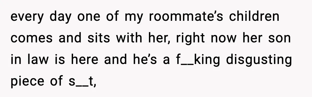 every day one of my roommate’s children comes and sits with her, right now her son in law is here and he’s a f__king disgusting piece of s__t,