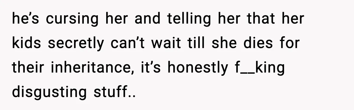he’s cursing her and telling her that her kids secretly can’t wait till she dies for their inheritance, it’s honestly f__king disgusting stuff..