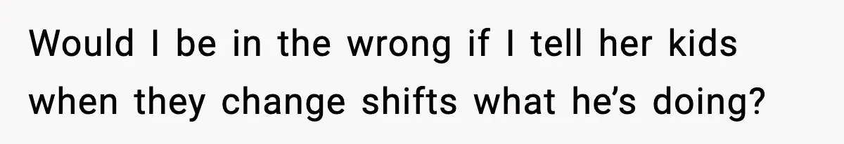 Would I be in the wrong if I tell her kids when they change shifts what he’s doing?