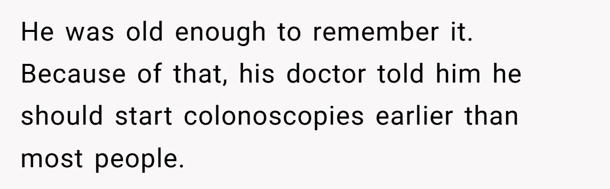 He was old enough to remember it. Because of that, his doctor told him he should start colonoscopies earlier than most people.