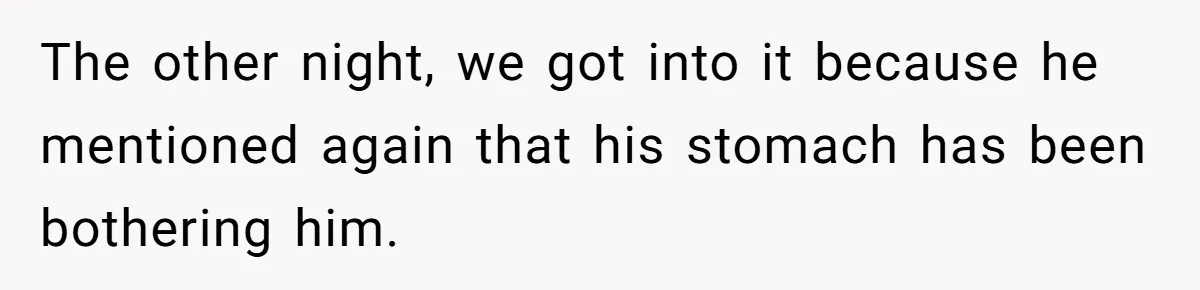 The other night, we got into it because he mentioned again that his stomach has been bothering him.