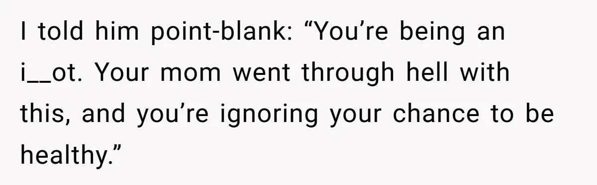 I told him point-blank: “You’re being an i__ot. Your mom went through hell with this, and you’re ignoring your chance to be healthy.”