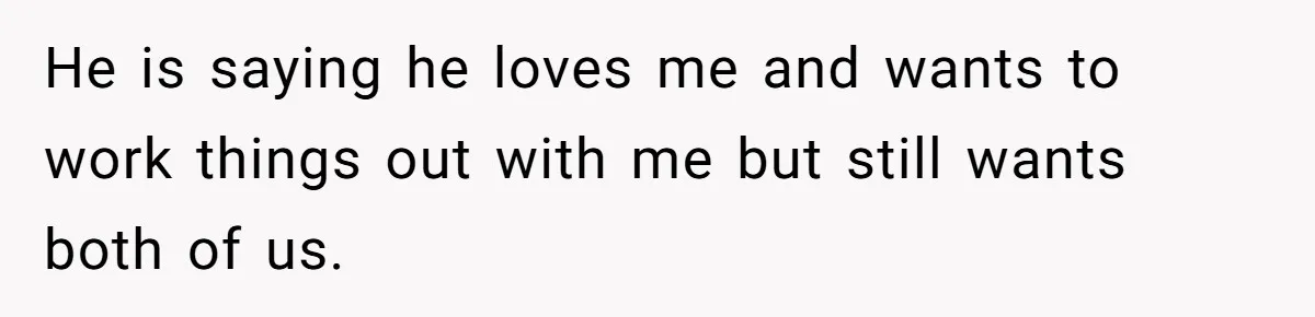 Wife Files For Divorce After Husband Wants Both Her And His Girlfriend He is saying he loves me and wants to work things out with me but still wants both of us.