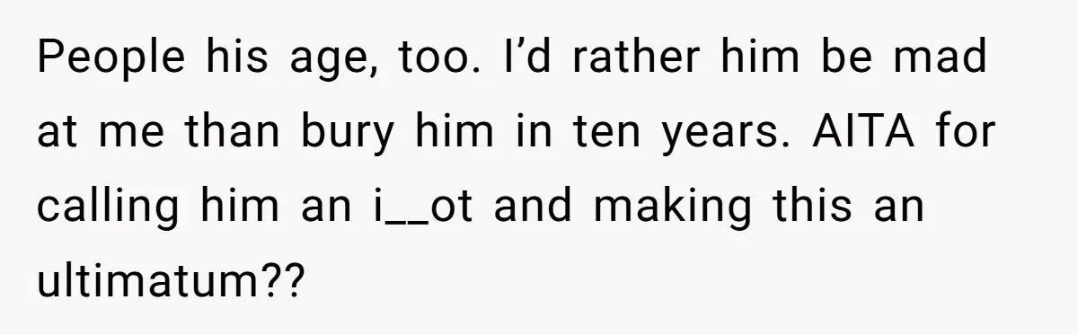 People his age, too. I’d rather him be mad at me than bury him in ten years. AITA for calling him an i__ot and making this an ultimatum??