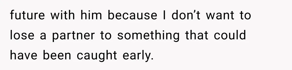 future with him because I don’t want to lose a partner to something that could have been caught early.
