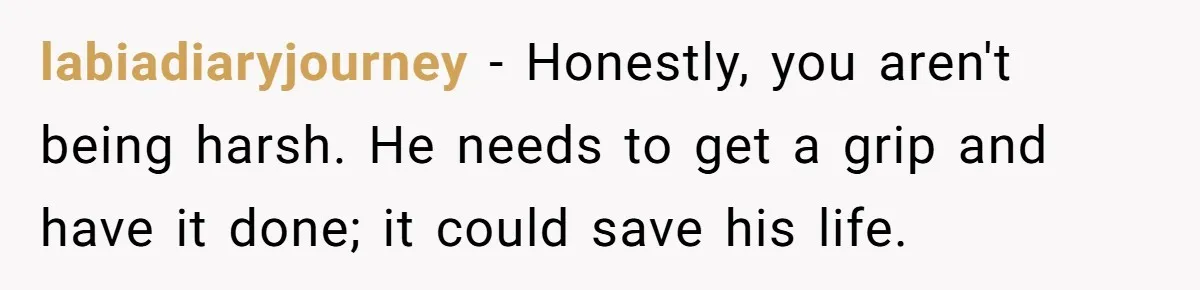 labiadiaryjourney − Honestly, you aren't being harsh. He needs to get a grip and have it done; it could save his life.