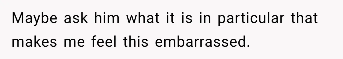 Maybe ask him what it is in particular that makes me feel this embarrassed.