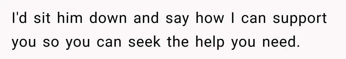 I'd sit him down and say how I can support you so you can seek the help you need.