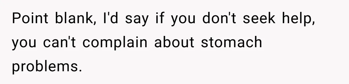 Point blank, I'd say if you don't seek help, you can't complain about stomach problems.