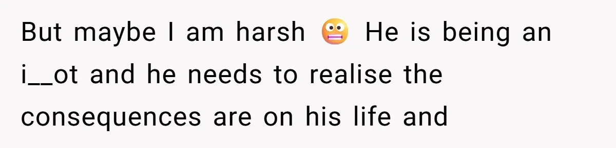 But maybe I am harsh 😬 He is being an i__ot and he needs to realise the consequences are on his life and