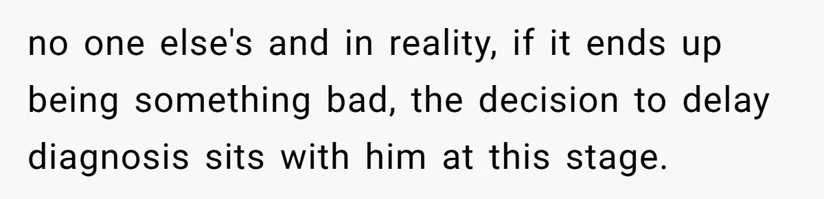 no one else's and in reality, if it ends up being something bad, the decision to delay diagnosis sits with him at this stage.