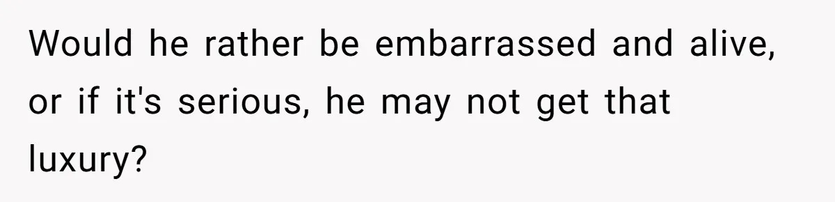 Would he rather be embarrassed and alive, or if it's serious, he may not get that luxury?